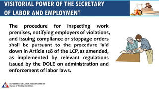 VISITORIAL POWER OF THE SECRETARY
OF LABOR AND EMPLOYMENT
The procedure for inspecting work
premises, notifying employers of violations,
and issuing compliance or stoppage orders
shall be pursuant to the procedure laid
down in Article 128 of the LCP, as amended,
as implemented by relevant regulations
issued by the DOLE on administration and
enforcement of labor laws.
 
