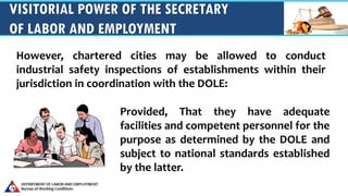 VISITORIAL POWER OF THE SECRETARY
OF LABOR AND EMPLOYMENT
Provided, That they have adequate
facilities and competent personnel for the
purpose as determined by the DOLE and
subject to national standards established
by the latter.
However, chartered cities may be allowed to conduct
industrial safety inspections of establishments within their
jurisdiction in coordination with the DOLE:
 