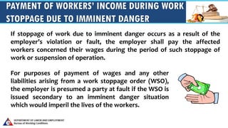 PAYMENT OF WORKERS’ INCOME DURING WORK
STOPPAGE DUE TO IMMINENT DANGER
If stoppage of work due to imminent danger occurs as a result of the
employer’s violation or fault, the employer shall pay the affected
workers concerned their wages during the period of such stoppage of
work or suspension of operation.
For purposes of payment of wages and any other
liabilities arising from a work stoppage order (WSO),
the employer is presumed a party at fault if the WSO is
issued secondary to an imminent danger situation
which would imperil the lives of the workers.
 