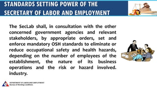 STANDARDS SETTING POWER OF THE
SECRETARY OF LABOR AND EMPLOYMENT
The SecLab shall, in consultation with the other
concerned government agencies and relevant
stakeholders, by appropriate orders, set and
enforce mandatory OSH standards to eliminate or
reduce occupational safety and health hazards,
depending on the number of employees of the
establishment, the nature of its business
operations and the risk or hazard involved.
industry.
 