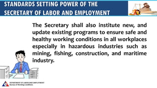 STANDARDS SETTING POWER OF THE
SECRETARY OF LABOR AND EMPLOYMENT
The Secretary shall also institute new, and
update existing programs to ensure safe and
healthy working conditions in all workplaces
especially in hazardous industries such as
mining, fishing, construction, and maritime
industry.
 