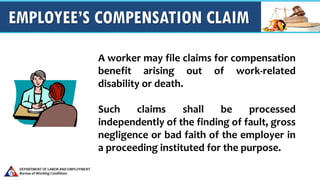 EMPLOYEE’S COMPENSATION CLAIM
A worker may file claims for compensation
benefit arising out of work-related
disability or death.
Such claims shall be processed
independently of the finding of fault, gross
negligence or bad faith of the employer in
a proceeding instituted for the purpose.
 