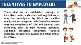 INCENTIVES TO EMPLOYERS
There shall be an established package of
incentives under such rules and regulations as
may be promulgated by DOLE to qualified
employers to recognize their incentives toward
ensuring compliance of OSH and general labor
standards, such as OSH training packages,
additional protective equipment, technical
guidance, recognition, awards and other similar
incentives.
 