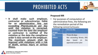 PROHIBITED ACTS
• It shall make such employer,
contractor or subcontractor, liable
for an administrative fine not
exceeding Php100,000.00 per day
until the violation is corrected,
counted from the date the employer
or contractor is notified of the
violation or the date the compliance
order is duly served on the employer.
The maximum amount shall be
imposed with violations with a risk
of death, serious injury or serious
illness.
Proposed IRR
• For purposes of computation of
administrative fines, the following are
the remediation period of the
following concerns/issues:
Imminent
danger
- One (1) day
PPE - Three (3) days
Others - Not exceeding Ninety (90)
days based on the
approved action plan
 