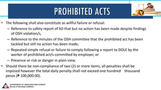 PROHIBITED ACTS
• The following shall also constitute as willful failure or refusal:
– Reference to safety report of SO that but no action has been made despite findings
of OSH violation/s,
– Reference to the minutes of the OSH committee that the prohibited act has been
tackled but still no action has been made,
– Repeated simple refusal or failure to comply following a report to DOLE by the
worker of prohibited act/s committed by employer, or
– Presence or risk or danger in plain view.
• Should there be non-compliance of two (2) or more items, all penalties shall be
imposed however the total daily penalty shall not exceed one hundred thousand
pesos (₱ 100,000.00).
 
