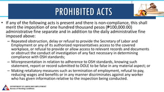 PROHIBITED ACTS
• If any of the following acts is present and there is non-compliance, this shall
merit the imposition of one hundred thousand pesos (₱100,000.00)
administrative fine separate and in addition to the daily administrative fine
imposed above:
– Repeated obstruction, delay or refusal to provide the Secretary of Labor and
Employment or any of its authorized representatives access to the covered
workplace, or refusal to provide or allow access to relevant records and documents
or obstruct the conduct of investigation of any fact necessary in determining
compliance with OSH standards;
– Misrepresentation in relation to adherence to OSH standards, knowing such
statement, report or record submitted to DOLE to be false in any material aspect; or
– Making retaliatory measures such as termination of employment, refusal to pay,
reducing wages and benefits or in any manner discriminates against any worker
who has given information relative to the inspection being conducted.
 