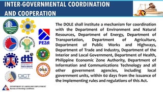 INTER-GOVERNMENTAL COORDINATION
AND COOPERATION
The DOLE shall institute a mechanism for coordination
with the Department of Environment and Natural
Resources, Department of Energy, Department of
Transportation, Department of Agriculture,
Department of Public Works and Highways,
Department of Trade and Industry, Department of the
Interior and Local Government, Department of Health,
Philippine Economic Zone Authority, Department of
Information and Communications Technology and all
other government agencies, including local
government units, within 60 days from the issuance of
the implementing rules and regulations of this Act.
 