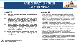 DUTIES OF EMPLOYERS, WORKERS
AND OTHER PERSONS
RA 11058
(4) Use only approved devices and equipment for the
workplace;
(5) Comply with OSHS including training, medical
examination, and where necessary provision of
protective and safety devices such as personal
protective equipment (PPE) and machine guards;
(6) Allow workers and their safety and health
representatives to participate actively in the process
of organizing, planning, implementing and
evaluating the program to improve the safety and
health in the workplace;
(7) Provide, where necessary, for measures to deal with
emergencies and accidents, including first-aid
arrangements.
Proposed IRR
• Ensure that, so far as is reasonably practicable, the chemical,
physical and biological substances and agents, and ergonomic
and psychosocial stresses under their control are without risk to
health when the appropriate measures of protection are taken;
• Use only approved specific industry set of standards of devices
and equipment for the workplace, as applicable;
• Comply with OSH standards including training, medical
examination, and when necessary, provisions on protective and
safety devices such as PPE and machine guards, provided that
PPE shall bear no cost to workers and must be of appropriate
type and fitting;
• Make arrangements for workers and their representatives to
have the time and resource to participate actively in the
processes of organizing, planning and implementation,
monitoring, evaluation and action for improvement of the OSH
management system;
• Provide, when necessary, for measures identifying trainings and
drills, evacuation plans, etc., to deal with emergencies, fires and
accidents including first-aid arrangements; and
• Comply with all reportorial requirements of the OSH standards.
 