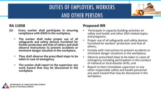 DUTIES OF EMPLOYERS, WORKERS
AND OTHER PERSONS
RA 11058
(b) Every worker shall participate in ensuring
compliance with OSHS in the workplace.
• The worker shall make proper use of all
safeguards and safety devices furnished for
his/her protection and that of others and shall
observe instructions to prevent accidents or
imminent danger situation in the workplace.
• They shall observe the prescribed steps to be
taken in case of emergency.
• The worker shall report to the supervisor any
work hazard that may be discovered in the
workplace.
Proposed IRR
• Participate in capacity building activities on
safety and health and other OSH related topics
and programs;
• Proper use of all safeguards and safety devices
furnished for workers’ protection and that of
others;
• Comply with instructions to prevent accidents or
imminent danger situations in the workplace;
• Observe prescribed steps to be taken in cases of
emergency including participation in the conduct
of national or local disaster drills; and
• Report to their immediate supervisor or any
other responsible safety and health personnel
any work hazard that may be discovered in the
workplace.
 