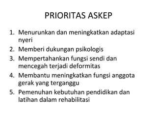 PRIORITAS ASKEP
1. Menurunkan dan meningkatkan adaptasi
   nyeri
2. Memberi dukungan psikologis
3. Mempertahankan fungsi sendi dan
   mencegah terjadi deformitas
4. Membantu meningkatkan fungsi anggota
   gerak yang terganggu
5. Pemenuhan kebutuhan pendidikan dan
   latihan dalam rehabilitasi
 
