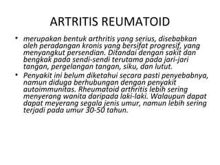 ARTRITIS REUMATOID
• merupakan bentuk arthritis yang serius, disebabkan
  oleh peradangan kronis yang bersifat progresif, yang
  menyangkut persendian. Ditandai dengan sakit dan
  bengkak pada sendi-sendi terutama pada jari-jari
  tangan, pergelangan tangan, siku, dan lutut.
• Penyakit ini belum diketahui secara pasti penyebabnya,
  namun diduga berhubungan dengan penyakit
  autoimmunitas. Rheumatoid arthritis lebih sering
  menyerang wanita daripada laki-laki. Walaupun dapat
  dapat meyerang segala jenis umur, namun lebih sering
  terjadi pada umur 30-50 tahun.
 