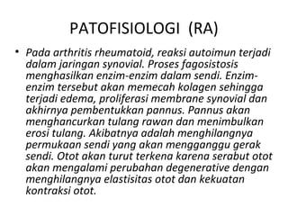 PATOFISIOLOGI (RA)
• Pada arthritis rheumatoid, reaksi autoimun terjadi
  dalam jaringan synovial. Proses fagosistosis
  menghasilkan enzim-enzim dalam sendi. Enzim-
  enzim tersebut akan memecah kolagen sehingga
  terjadi edema, proliferasi membrane synovial dan
  akhirnya pembentukkan pannus. Pannus akan
  menghancurkan tulang rawan dan menimbulkan
  erosi tulang. Akibatnya adalah menghilangnya
  permukaan sendi yang akan mengganggu gerak
  sendi. Otot akan turut terkena karena serabut otot
  akan mengalami perubahan degenerative dengan
  menghilangnya elastisitas otot dan kekuatan
  kontraksi otot.
 
