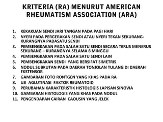 KRITERIA (RA) MENURUT AMERICAN
      RHEUMATISM ASSOCIATION (ARA)

1.  KEKAKUAN SENDI JARI TANGAN PADA PAGI HARI
2.  NYERI PADA PERGERAKAN SENDI ATAU NYERI TEKAN SEKURANG-
    KURANGNYA PADASATU SENDI
3. PEMBENGKAKAN PADA SALAH SATU SENDI SECARA TERUS MENERUS
    SEKURANG – KURANGNYA SELAMA 6 MINGGU
4. PEMBENGKAKAN PADA SALAH SATU SENDI LAIN
5. PEMBENGKAKAN SENDI YANG BERSIFAT SIMETRIS
6. NODUL SUBKUTAN PADA DAERAH TONJOLAN TULANG DI DAERAH
    EKSTENSOR
7. GAMBARAN FOTO RONTGEN YANG KHAS PADA RA
8. UJI AGLUTINASI FAKTOR REUMATOID
9. PERUBAHAN KARAKTERISTIK HISTOLOGIS LAPISAN SINOVIA
10. GAMBARAN HISTOLOGIS YANG KHAS PADA NODUL
11. PENGENDAPAN CAIRAN CAOUSIN YANG JELEK
 