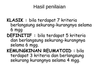 Hasil penilaian

KLASIK : bila terdapat 7 kriteria
 berlangsung sekurang-kurangnya selama
 6 mgg
DEFINITIF : bila terdapat 5 kriteria
 dan berlangsung sekurang-kurangnya
 selama 6 mgg.
KEMUNGKINAN REUMATOID : bila
 terdapat 3 kriteria dan berlangsung
 sekurang kurangnya selama 4 mgg.
 