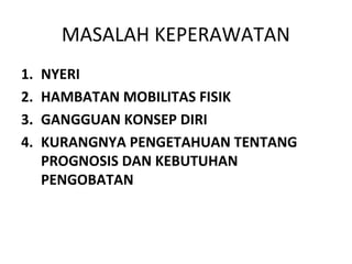 MASALAH KEPERAWATAN
1.   NYERI
2.   HAMBATAN MOBILITAS FISIK
3.   GANGGUAN KONSEP DIRI
4.   KURANGNYA PENGETAHUAN TENTANG
     PROGNOSIS DAN KEBUTUHAN
     PENGOBATAN
 