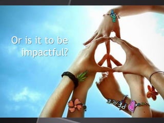 Or is it to be
impactful?
 