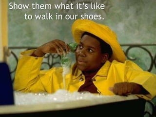 Show them what its like
to walk in our shoes.
 