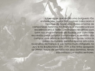 Sabendo-se que existia uma burguesia tão
enriquecida, muitos historiadores colocaram a
hipótese de haver uma massa enorme de
camponeses famintos. Na França, o imposto rural por
excelência era a "taille", um imposto recolhido com
base nos sinais exteriores de riqueza, por colectores
escolhidos pelos próprios camponeses. A servidão dos
campos, que ainda se mantinha em quase todos os
países da Europa, persistia apenas em zonas
recônditas da França, e sob forma muito mitigada, no
Jura e no Bourbonnais. Em 1779, o Rei tinha apagado
os últimos traços de servidão nos seus domínios, tendo
sido imitado por muitos senhores.
 