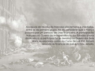 As causas da revolução francesa são remotas e imediatas.
Entre as do primeiro grupo, há de considerar que a França
passava por um período de crise financeira. A participação
francesa na Guerra da Independência dos Estados Unidos
da América, a participação (e derrota) na Guerra dos Sete
Anos, os elevados custos da Corte de Luís XVI, tinham
deixado as finanças do país em mau estado.
 