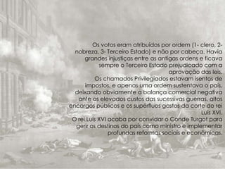 Os votos eram atribuídos por ordem (1- clero, 2-
nobreza, 3- Terceiro Estado) e não por cabeça. Havia
grandes injustiças entre as antigas ordens e ficava
sempre o Terceiro Estado prejudicado com a
aprovação das leis.
Os chamados Privilegiados estavam isentos de
impostos, e apenas uma ordem sustentava o país,
deixando obviamente a balança comercial negativa
ante os elevados custos das sucessivas guerras, altos
encargos públicos e os supérfluos gastos da corte do rei
Luís XVI.
O rei Luís XVI acaba por convidar o Conde Turgot para
gerir os destinos do país como ministro e implementar
profundas reformas sociais e econômicas.
 