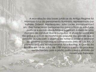 A reavaliação das bases jurídicas do Antigo Regime foi
montada à luz do pensamento Iluminista, representado por
Voltaire, Diderot, Montesquieu, John Locke, Immanuel Kant
etc. Eles forneceram pensamentos para criticar as estruturas
políticas e sociais absolutistas e sugeriram a ideia de uma
maneira de conduzir liberal burguesa. A situação social era
tão grave e o nível de insatisfação popular tão grande que o
povo foi às ruas com o objetivo de tomar o poder e arrancar
do governo a monarquia comandada pelo rei Luís XVI. O
primeiro alvo dos revolucionários foi a Bastilha. A Queda da
Bastilha em 14 de Julho de 1789 marca o início do processo
revolucionário, pois a prisão política era o símbolo da
monarquia francesa.
 