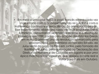• Em meio a uma crise fiscal, o povo francês estava cada vez
mais irritado com a incompetência do rei Luís XVI e com a
indiferença contínua e a decadência da aristocracia do país.
Esse ressentimento, aliado aos cada vez mais populares ideais
iluministas, alimentaram sentimentos radicais e a revolução
começou em 1789, com a convocação dos Estados Gerais
em maio. O primeiro ano da revolução foi marcado pela
proclamação, por membros do Terceiro Estado, do
Juramento do Jogo da Péla em Junho, pela Tomada da
Bastilha em Julho, pela aprovação da Declaração dos
Direitos do Homem e do Cidadão em agosto e por uma
épica marcha sobre Versalhes, que obrigou a corte real a
voltar para Paris em Outubro.
 
