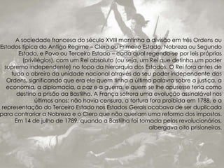A sociedade francesa do século XVIII mantinha a divisão em três Ordens ou
Estados típica do Antigo Regime – Clero ou Primeiro Estado, Nobreza ou Segundo
Estado, e Povo ou Terceiro Estado – cada qual regendo-se por leis próprias
(privilégios), com um Rei absoluto (ou seja, um Rei que detinha um poder
supremo independente) no topo da hierarquia dos Estados. O Rei fora antes de
tudo o obreiro da unidade nacional através do seu poder independente das
Ordens, significando que era ele quem tinha a última palavra sobre a justiça, a
economia, a diplomacia, a paz e a guerra, e quem se lhe opusesse teria como
destino a prisão da Bastilha. A França sofrera uma evolução assinalável nos
últimos anos: não havia censura, a tortura fora proibida em 1788, e a
representação do Terceiro Estado nos Estados Gerais acabava de ser duplicada
para contrariar a Nobreza e o Clero que não queriam uma reforma dos impostos.
Em 14 de julho de 1789, quando a Bastilha foi tomada pelos revolucionários,
albergava oito prisioneiros.
 