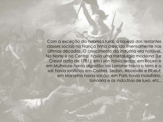 Com a exceção da nobreza rural, a riqueza das restantes
classes sociais na França tinha crescido imensamente nas
últimas décadas. O crescimento da indústria era notável.
No Norte e no Centro, havia uma metalurgia moderna (Le
Cresot data de 1781); em Lyon havia sedas; em Rouen e
em Mulhouse havia algodão; na Lorraine havia o ferro e o
sal; havia lanifícios em Castres, Sedan, Abbeville e Elbeuf;
em Marselha havia sabão; em Paris havia mobiliário,
tanoaria e as indústrias de luxo, etc..
 