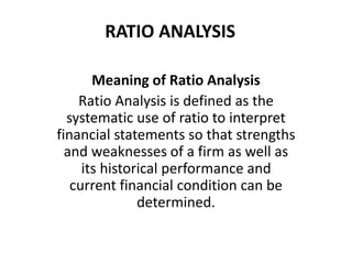 RATIO ANALYSIS
Meaning of Ratio Analysis
Ratio Analysis is defined as the
systematic use of ratio to interpret
financial statements so that strengths
and weaknesses of a firm as well as
its historical performance and
current financial condition can be
determined.
 