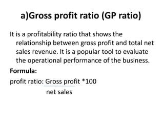 a)Gross profit ratio (GP ratio)
It is a profitability ratio that shows the
relationship between gross profit and total net
sales revenue. It is a popular tool to evaluate
the operational performance of the business.
Formula:
profit ratio: Gross profit *100
net sales
 