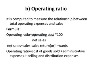 b) Operating ratio
It is computed to measure the relationship between
total operating expenses and sales
Formula:
Operating ratio=operating cost *100
net sales
net sales=sales-sales return(or)inwards
Operating ratio=cost of goods sold +administrative
expenses + selling and distribution expenses
 