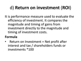 d) Return on investment (ROI)
It is performance measure used to evaluate the
efficiency of investment. It compares the
magnitude and timing of gains from
investment directly to the magnitude and
timing of investment costs.
Formula
• Return on Investment = Net profit after
interest and tax / shareholders funds or
investments *100
 