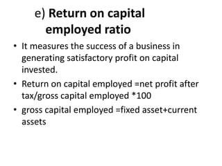e) Return on capital
employed ratio
• It measures the success of a business in
generating satisfactory profit on capital
invested.
• Return on capital employed =net profit after
tax/gross capital employed *100
• gross capital employed =fixed asset+current
assets
 