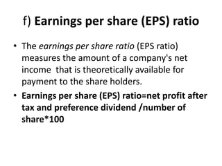 f) Earnings per share (EPS) ratio
• The earnings per share ratio (EPS ratio)
measures the amount of a company's net
income that is theoretically available for
payment to the share holders.
• Earnings per share (EPS) ratio=net profit after
tax and preference dividend /number of
share*100
 