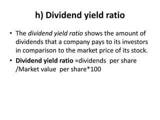 h) Dividend yield ratio
• The dividend yield ratio shows the amount of
dividends that a company pays to its investors
in comparison to the market price of its stock.
• Dividend yield ratio =dividends per share
/Market value per share*100
 