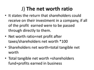 J) The net worth ratio
• It states the return that shareholders could
receive on their investment in a company, if all
of the profit earned were to be passed
through directly to them.
• Net worth ratio=net profit after
taxes/shareholders net worth *100
• Shareholders net worth=total tangible net
worth
• Total tangible net worth =shareholders
fund+profits earned in business
 