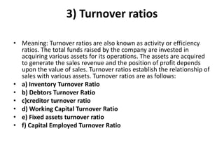 3) Turnover ratios
• Meaning: Turnover ratios are also known as activity or efficiency
ratios. The total funds raised by the company are invested in
acquiring various assets for its operations. The assets are acquired
to generate the sales revenue and the position of profit depends
upon the value of sales. Turnover ratios establish the relationship of
sales with various assets. Turnover ratios are as follows:
• a) Inventory Turnover Ratio
• b) Debtors Turnover Ratio
• c)creditor turnover ratio
• d) Working Capital Turnover Ratio
• e) Fixed assets turnover ratio
• f) Capital Employed Turnover Ratio
 
