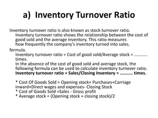 a) Inventory Turnover Ratio
Inventory turnover ratio is also known as stock turnover ratio.
Inventory turnover ratio shows the relationship between the cost of
good sold and the average inventory. This ratio measures
how frequently the company's inventory turned into sales.
formula.
Inventory turnover ratio = Cost of good sold/Average stock = ...........
times.
In the absence of the cost of good sold and average stock, the
following formula can be used to calculate inventory turnover ratio.
Inventory turnover ratio = Sales/Closing Inventory = .......... times.
* Cost Of Goods Sold = Opening stock+ Purchases+Carriage
inward+Direct wages and expenses- Closing Stock
* Cost of Goods Sold =Sales - Gross profit
* Average stock = (Opening stock + closing stock)/2
 