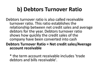 b) Debtors Turnover Ratio
Debtors turnover ratio is also called receivable
turnover ratio. This ratio establishes the
relationship between net credit sales and average
debtors for the year. Debtors turnover ratio
shows how quickly the credit sales of the
company have been converted into cash
Debtors Turnover Ratio = Net credit sales/Average
account receivable
* the term account receivable includes 'trade
debtors and bills receivable'.
 