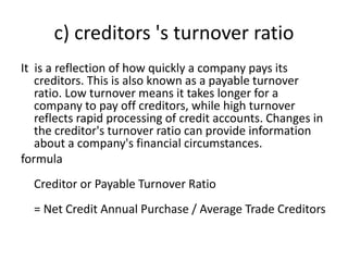 c) creditors 's turnover ratio
It is a reflection of how quickly a company pays its
creditors. This is also known as a payable turnover
ratio. Low turnover means it takes longer for a
company to pay off creditors, while high turnover
reflects rapid processing of credit accounts. Changes in
the creditor's turnover ratio can provide information
about a company's financial circumstances.
formula
Creditor or Payable Turnover Ratio
= Net Credit Annual Purchase / Average Trade Creditors
 