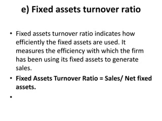 e) Fixed assets turnover ratio
• Fixed assets turnover ratio indicates how
efficiently the fixed assets are used. It
measures the efficiency with which the firm
has been using its fixed assets to generate
sales.
• Fixed Assets Turnover Ratio = Sales/ Net fixed
assets.
•
 