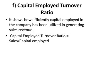 f) Capital Employed Turnover
Ratio
• It shows how efficiently capital employed in
the company has been utilized in generating
sales revenue.
• Capital Employed Turnover Ratio =
Sales/Capital employed
 