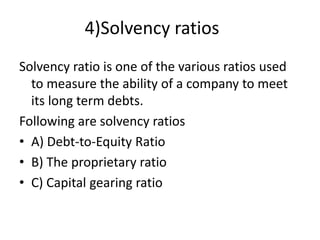 4)Solvency ratios
Solvency ratio is one of the various ratios used
to measure the ability of a company to meet
its long term debts.
Following are solvency ratios
• A) Debt-to-Equity Ratio
• B) The proprietary ratio
• C) Capital gearing ratio
 