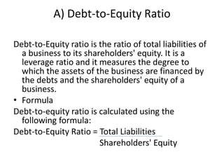 A) Debt-to-Equity Ratio
Debt-to-Equity ratio is the ratio of total liabilities of
a business to its shareholders' equity. It is a
leverage ratio and it measures the degree to
which the assets of the business are financed by
the debts and the shareholders' equity of a
business.
• Formula
Debt-to-equity ratio is calculated using the
following formula:
Debt-to-Equity Ratio = Total Liabilities
Shareholders' Equity
 
