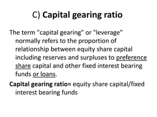C) Capital gearing ratio
The term "capital gearing" or "leverage"
normally refers to the proportion of
relationship between equity share capital
including reserves and surpluses to preference
share capital and other fixed interest bearing
funds or loans.
Capital gearing ratio= equity share capital/fixed
interest bearing funds
 