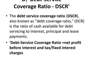 D) 'Debt-Service
Coverage Ratio - DSCR'
• The debt service coverage ratio (DSCR),
also known as "debt coverage ratio," (DCR)
is the ratio of cash available for debt
servicing to interest, principal and lease
payments.
• 'Debt-Service Coverage Ratio =net profit
before interest and tax/fixed interest
charges
 