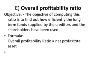 E) Overall profitability ratio
Objective: - The objective of computing this
ratio is to find out how efficiently the long
term funds supplied by the creditors and the
shareholders have been used.
• Formula:-
Overall profitability Ratio = net profit/total
asset
•
 