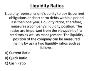 Liquidity Ratios
Liquidity represents one's ability to pay its current
obligations or short-term debts within a period
less than one year. Liquidity ratios, therefore,
measures a company's liquidity position. The
ratios are important from the viewpoint of its
creditors as well as management. The liquidity
position of the company can be measured
mainly by using two liquidity ratios such as
follows.
A) Current Ratio
B) Quick Ratio
C) Cash Ratio
 