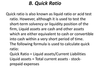 B. Quick Ratio
Quick ratio is also known as liquid ratio or acid test
ratio. However, although it is used to test the
short-term solvency or liquidity position of the
firm, Liquid assets are cash and other assets
which are either equivalent to cash or convertible
into cash within a very short period of time.
The following formula is used to calculate quick
ratio:
Quick Ratio = Liquid assets/Current Liabilities
Liquid assets = Total current assets - stock-
prepaid expenses
 