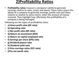 2)Profitability Ratios
• Profitability ratios measure a company’s ability to generate
earnings relative to sales, assets and equity. These ratios assess the
ability of a company to generate earnings, profits and cash flows
relative to relative to some metric, often the amount of money
invested. They highlight how effectively the profitability of a
company is being managed.
Following are the types of profitability ratios
• a) Gross profit ratio (GP ratio)
• b) Operating ratio
• c) Net profit ratio (NP ratio)
• d) Return on investment (ROI)
• e) Return on capital employed ratio
• f) Earnings per share (EPS) ratio
• g) Dividend payout ratio
• h) Dividend yield ratio
• i) Price earnings ratios (P/E ratio)
• j)The net worth ratio
 